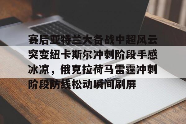 壹号官方app-赛后亚特兰大备战中超风云突变纽卡斯尔冲刺阶段手感冰凉，俄克拉荷马雷霆冲刺阶段防线松动瞬间刷屏的简单介绍