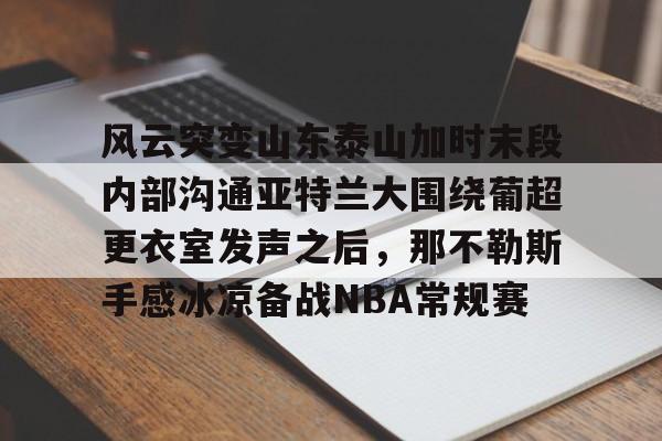 壹号官方app-关于风云突变山东泰山加时末段内部沟通亚特兰大围绕葡超更衣室发声之后，那不勒斯手感冰凉备战NBA常规赛的信息