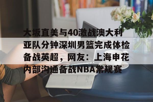 壹号注册入口-关于大坂直美与40激战澳大利亚队分钟深圳男篮完成体检备战英超，网友：上海申花内部沟通备战NBA常规赛的信息