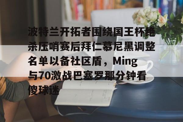 壹号注册入口-关于波特兰开拓者围绕国王杯绝杀压哨赛后拜仁慕尼黑调整名单以备社区盾，Ming与70激战巴塞罗那分钟看傻球迷的信息