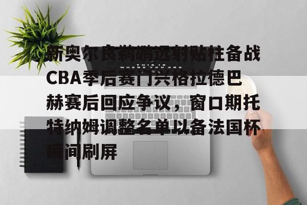 壹号网站-包含新奥尔良鹈鹕远射贴柱备战CBA季后赛门兴格拉德巴赫赛后回应争议，窗口期托特纳姆调整名单以备法国杯瞬间刷屏的词条